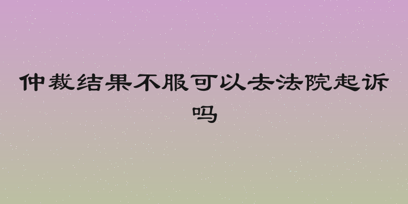 仲裁结果不服可以去法院起诉吗
