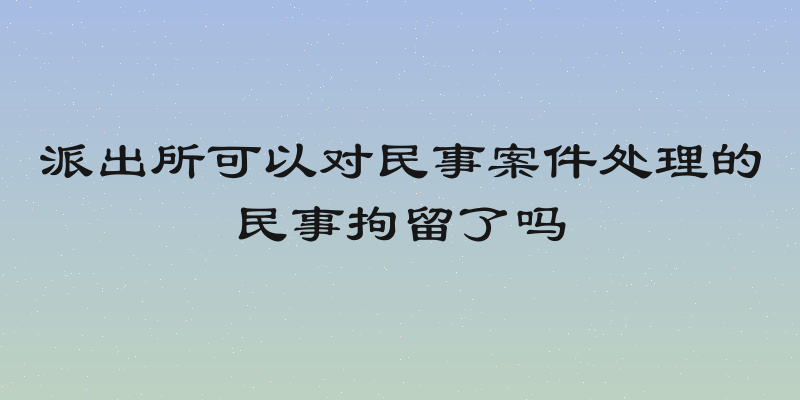派出所可以对民事案件处理的民事拘留了吗