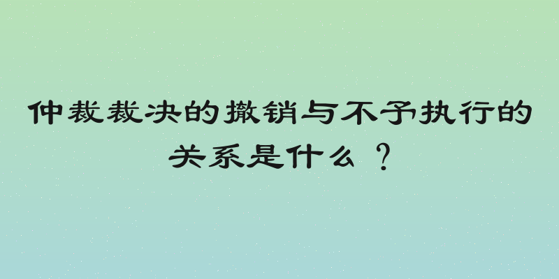 仲裁裁决的撤销与不予执行的关系是什么？