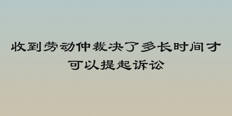 收到劳动仲裁决了多长时间才可以提起诉讼