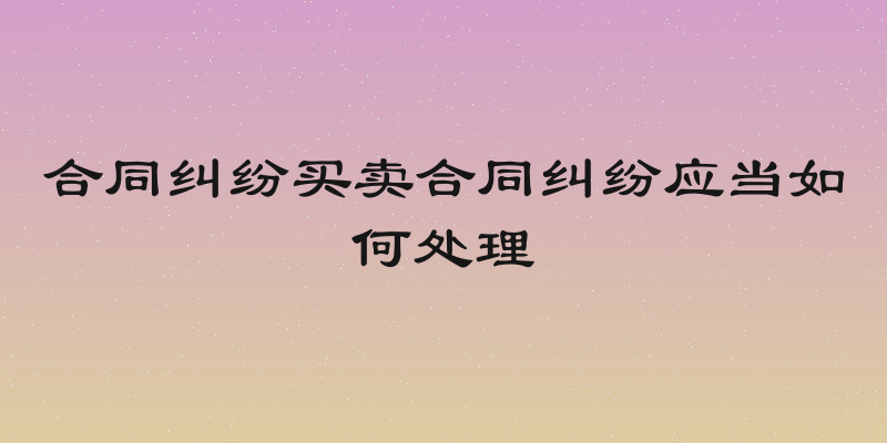 合同纠纷买卖合同纠纷应当如何处理
