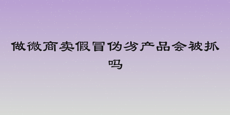 做微商卖假冒伪劣产品会被抓吗