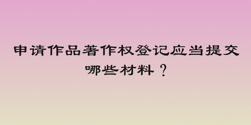 申请作品著作权登记应当提交哪些材料？