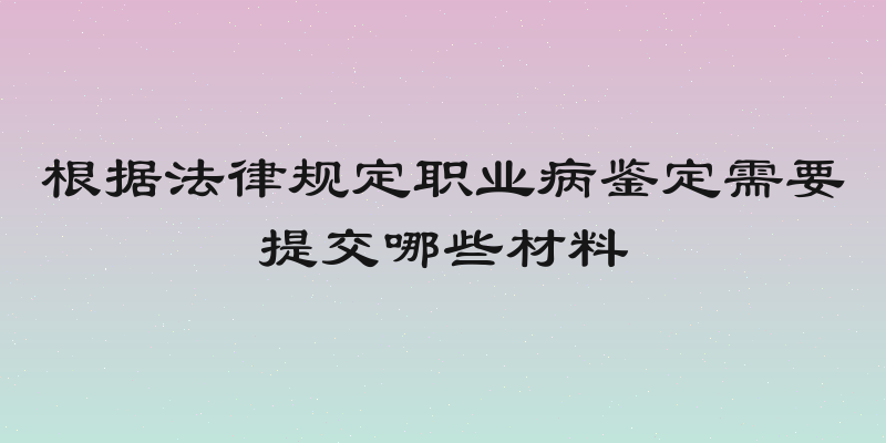根据法律规定职业病鉴定需要提交哪些材料