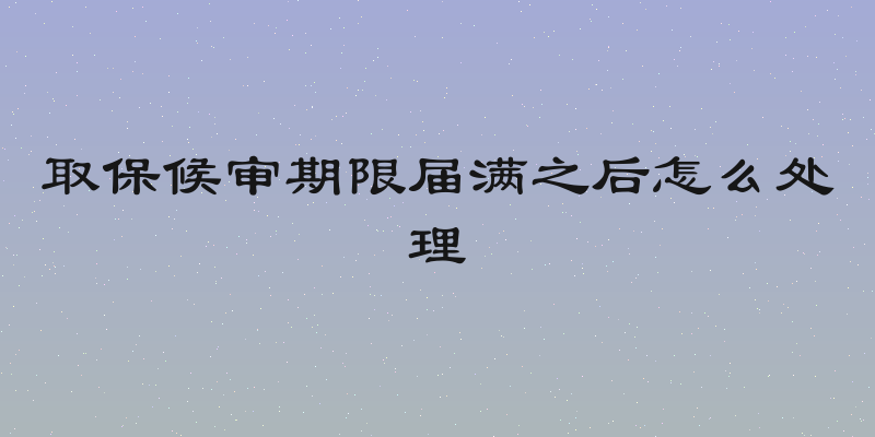 取保候审期限届满之后怎么处理