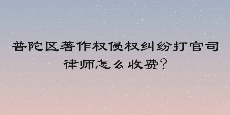 普陀区著作权侵权纠纷打官司律师怎么收费?