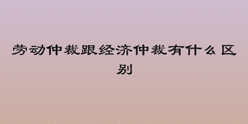 劳动仲裁跟经济仲裁有什么区别