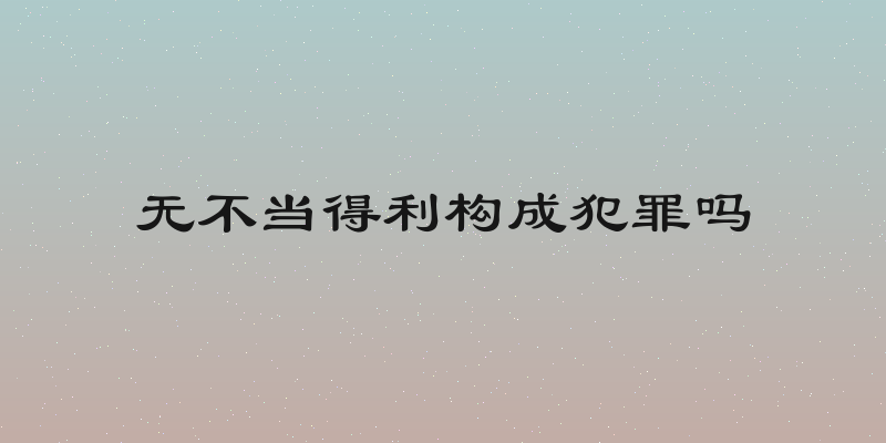 无不当得利构成犯罪吗