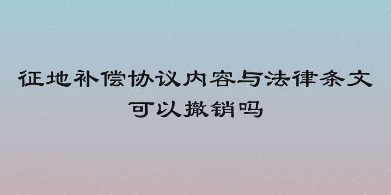 征地补偿协议内容与法律条文可以撤销吗
