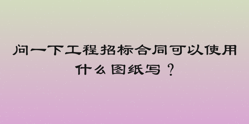 问一下工程招标合同可以使用什么图纸写？