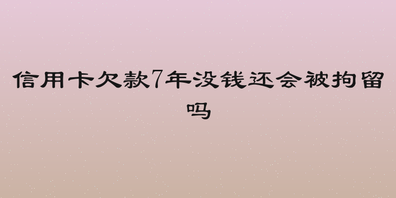 信用卡欠款7年没钱还会被拘留吗