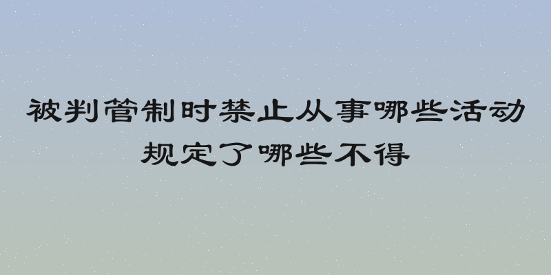 被判管制时禁止从事哪些活动规定了哪些不得