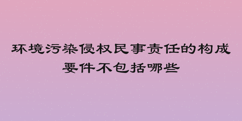 环境污染侵权民事责任的构成要件不包括哪些