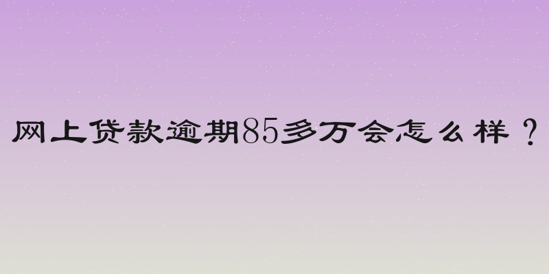 网上贷款逾期85多万会怎么样？