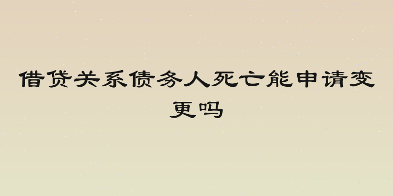 借贷关系债务人死亡能申请变更吗