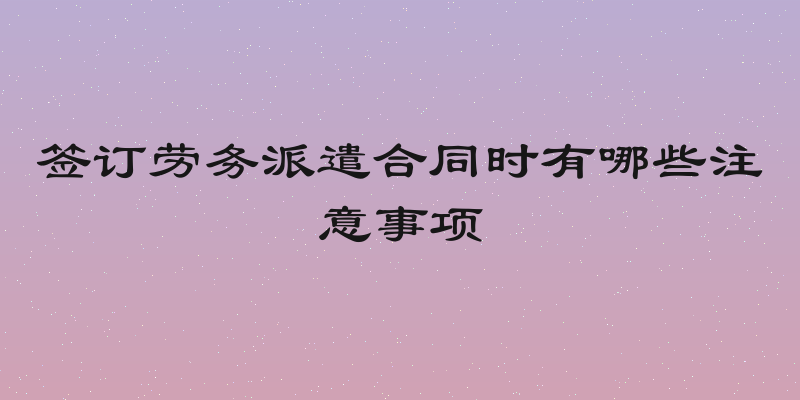 签订劳务派遣合同时有哪些注意事项