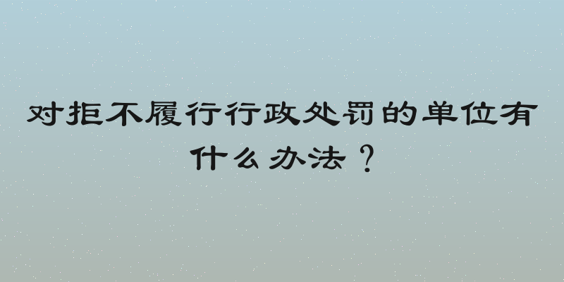 对拒不履行行政处罚的单位有什么办法？