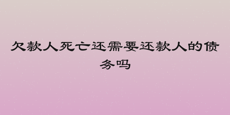 欠款人死亡还需要还款人的债务吗