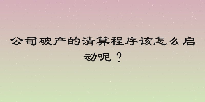 公司破产的清算程序该怎么启动呢？