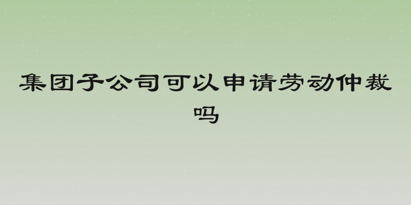 集团子公司可以申请劳动仲裁吗