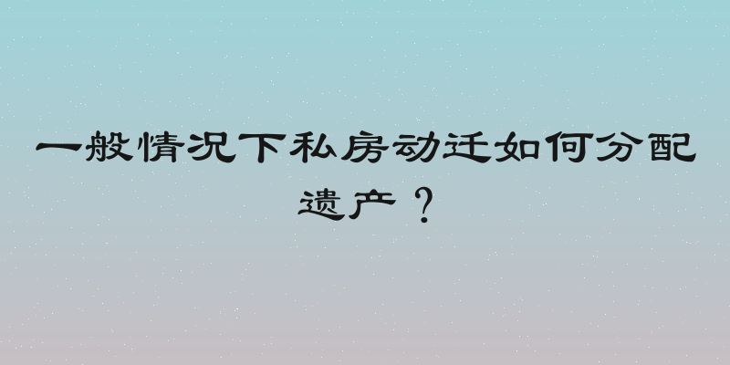 一般情况下私房动迁如何分配遗产？