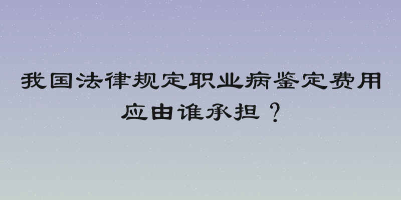 我国法律规定职业病鉴定费用应由谁承担？