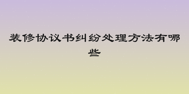 装修协议书纠纷处理方法有哪些