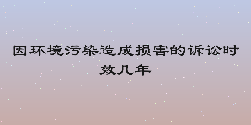 因环境污染造成损害的诉讼时效几年