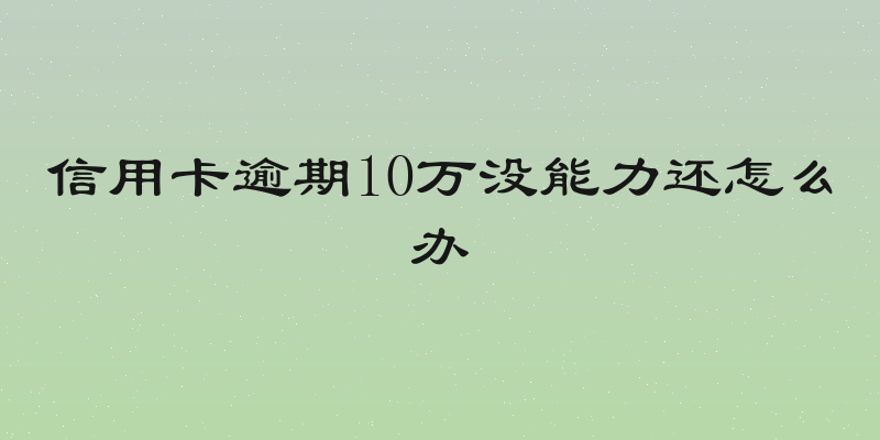 信用卡逾期10万没能力还怎么办