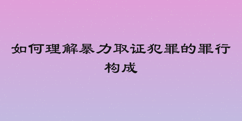 如何理解暴力取证犯罪的罪行构成