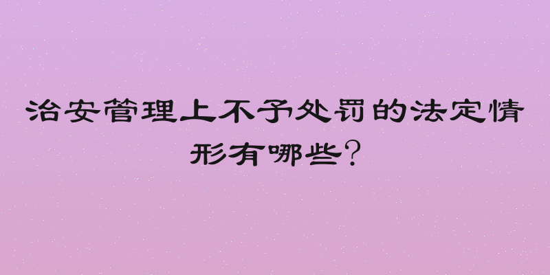 治安管理上不予处罚的法定情形有哪些?