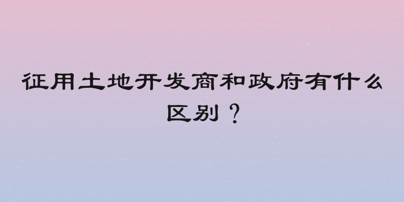 征用土地开发商和政府有什么区别？