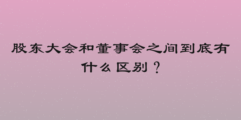 股东大会和董事会之间到底有什么区别？