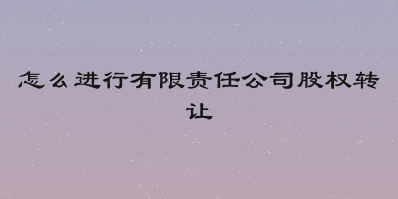 怎么进行有限责任公司股权转让