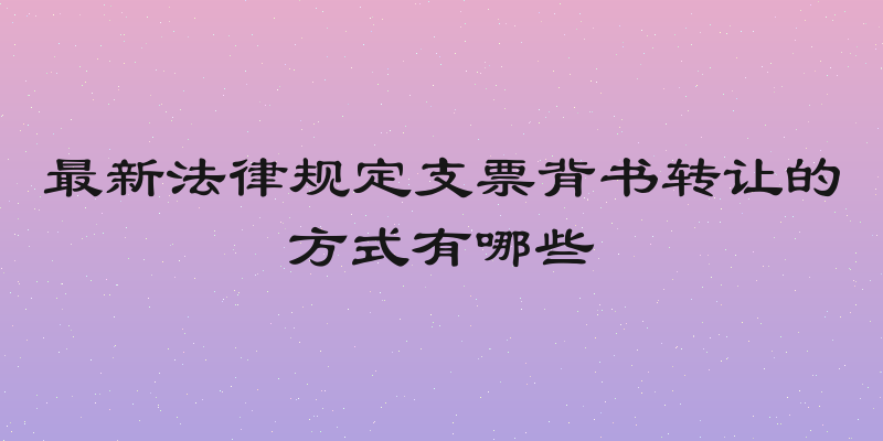 最新法律规定支票背书转让的方式有哪些