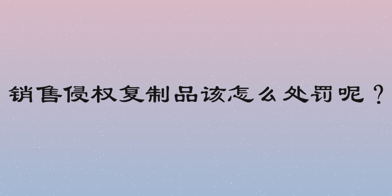 销售侵权复制品该怎么处罚呢？