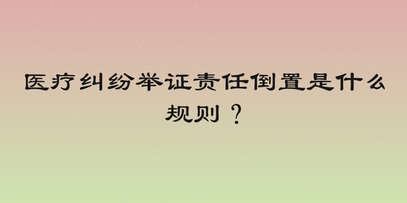 医疗纠纷举证责任倒置是什么规则？