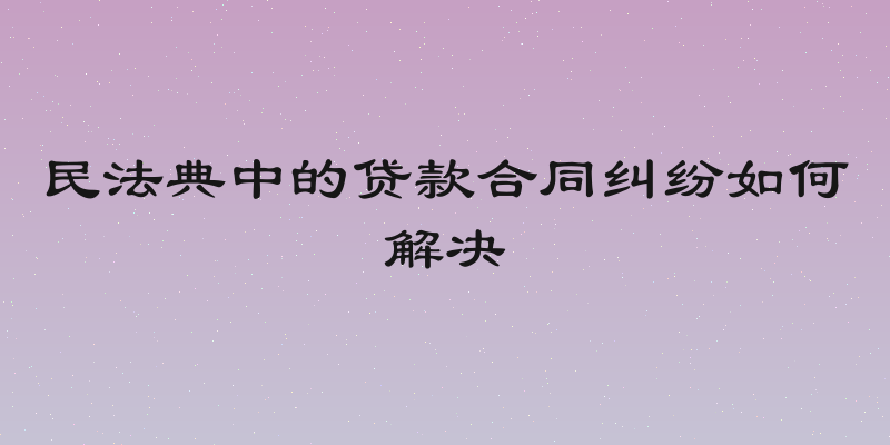 民法典中的贷款合同纠纷如何解决