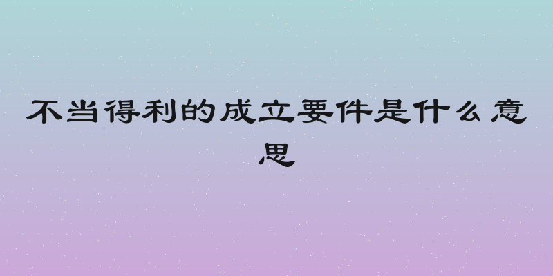 不当得利的成立要件是什么意思