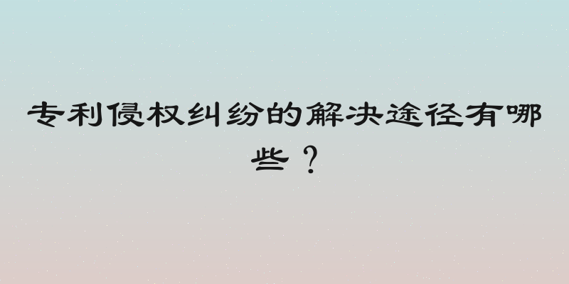 专利侵权纠纷的解决途径有哪些？