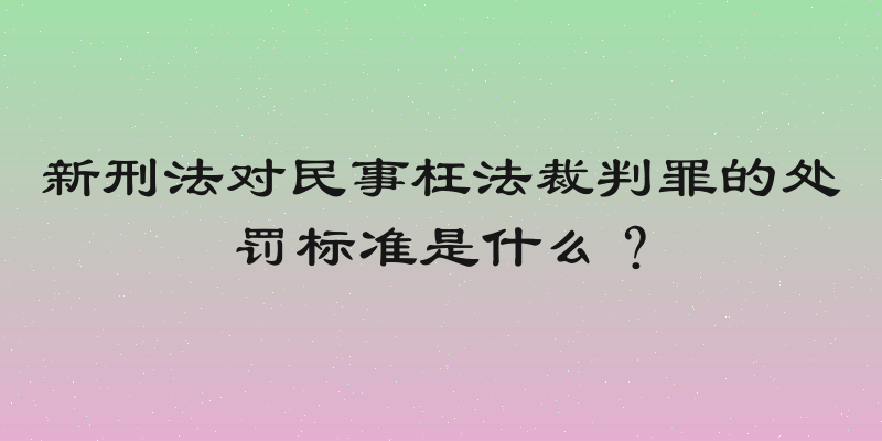 新刑法对民事枉法裁判罪的处罚标准是什么？
