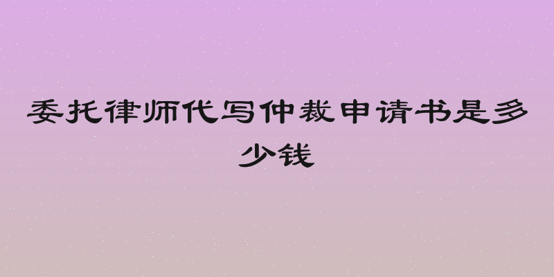 委托律师代写仲裁申请书是多少钱