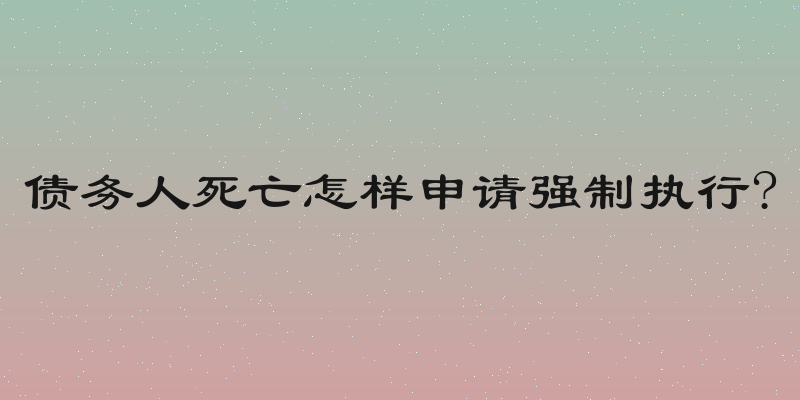 债务人死亡怎样申请强制执行?