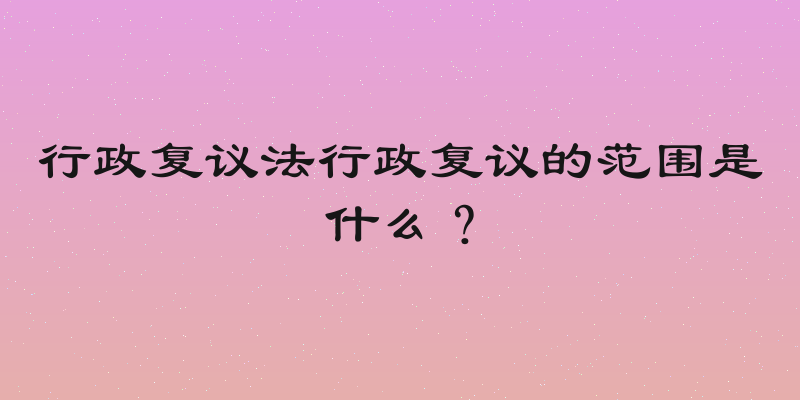 行政复议法行政复议的范围是什么？
