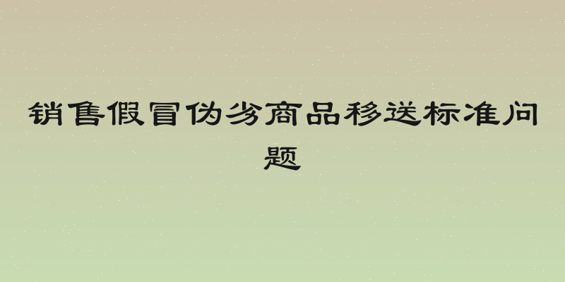 销售假冒伪劣商品移送标准问题