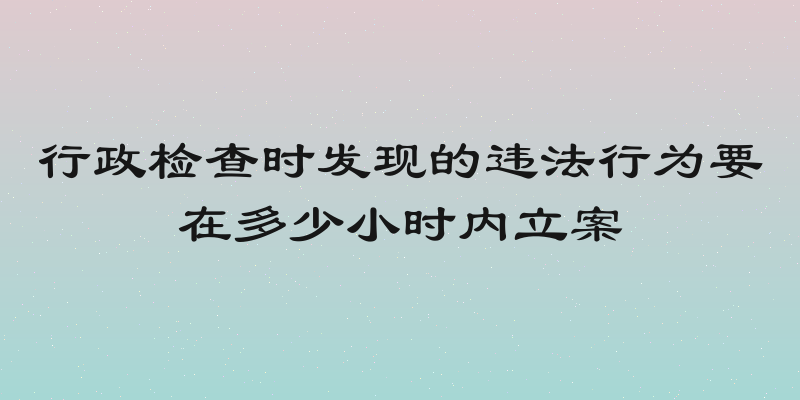行政检查时发现的违法行为要在多少小时内立案