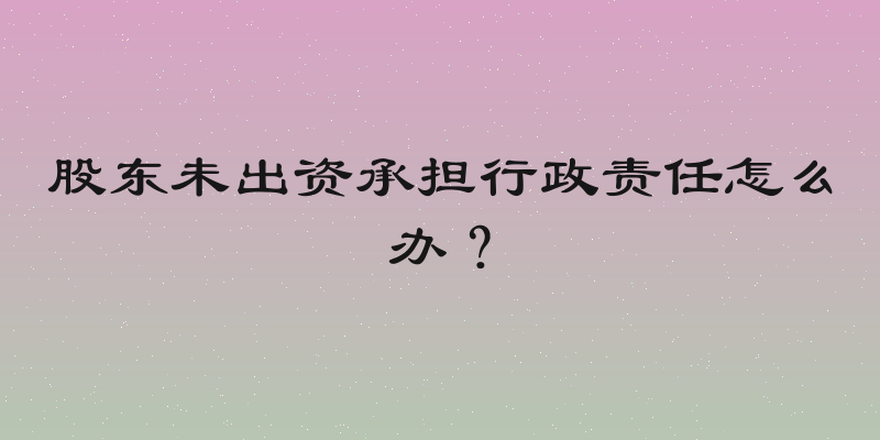 股东未出资承担行政责任怎么办？