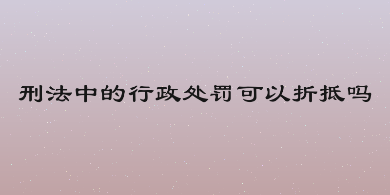 刑法中的行政处罚可以折抵吗