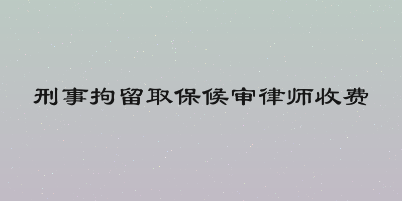 刑事拘留取保候审律师收费