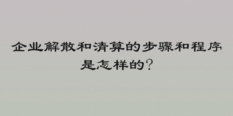 企业解散和清算的步骤和程序是怎样的?
